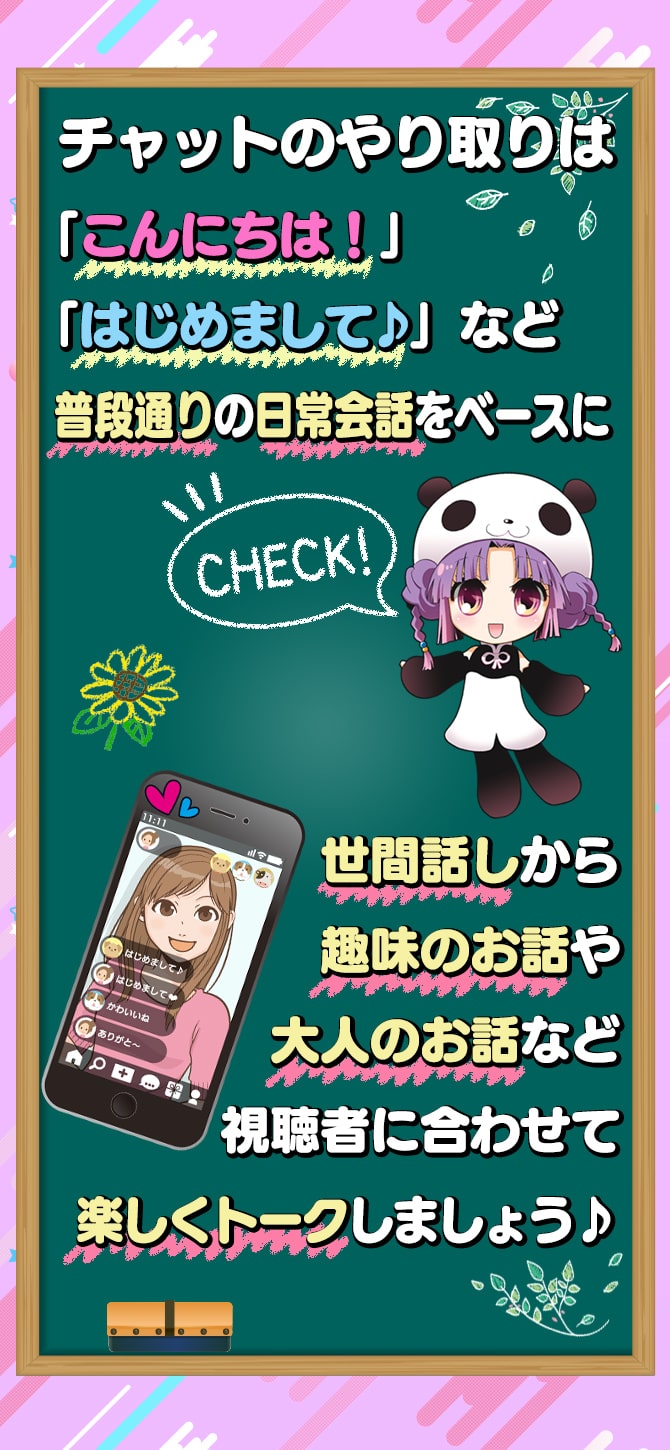 チャットのやり取りは「こんにちは！」「はじめまして♪」など普段通りの日常会話をベースに世間話しから趣味のお話や大人のお話など視聴者に合わせて楽しくトークしましょう♪
